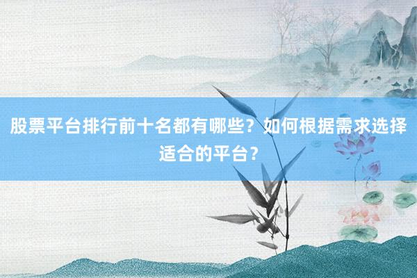 股票平台排行前十名都有哪些？如何根据需求选择适合的平台？