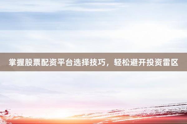 掌握股票配资平台选择技巧，轻松避开投资雷区