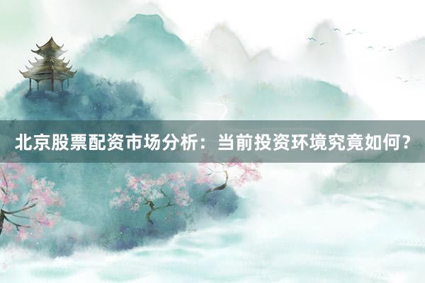 北京股票配资市场分析：当前投资环境究竟如何？
