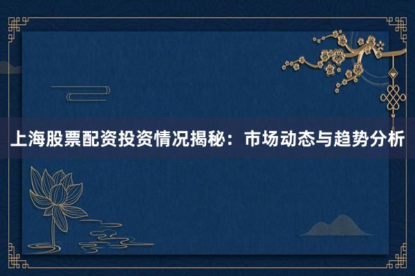 上海股票配资投资情况揭秘：市场动态与趋势分析