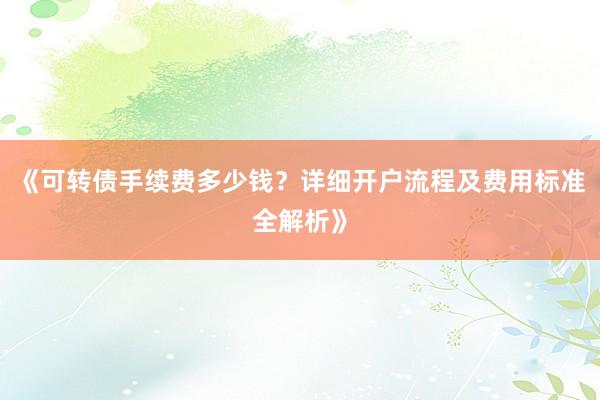 《可转债手续费多少钱？详细开户流程及费用标准全解析》