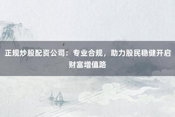 正规炒股配资公司：专业合规，助力股民稳健开启财富增值路