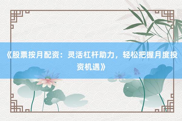 《股票按月配资：灵活杠杆助力，轻松把握月度投资机遇》