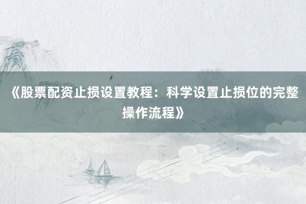 《股票配资止损设置教程：科学设置止损位的完整操作流程》