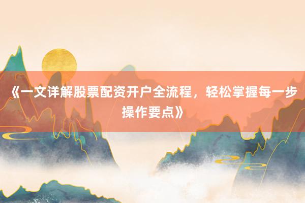 《一文详解股票配资开户全流程，轻松掌握每一步操作要点》
