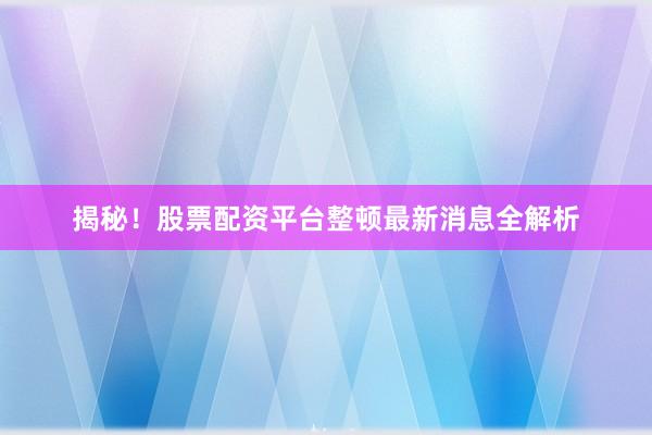 揭秘！股票配资平台整顿最新消息全解析