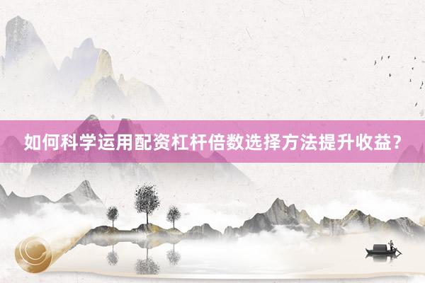 如何科学运用配资杠杆倍数选择方法提升收益？
