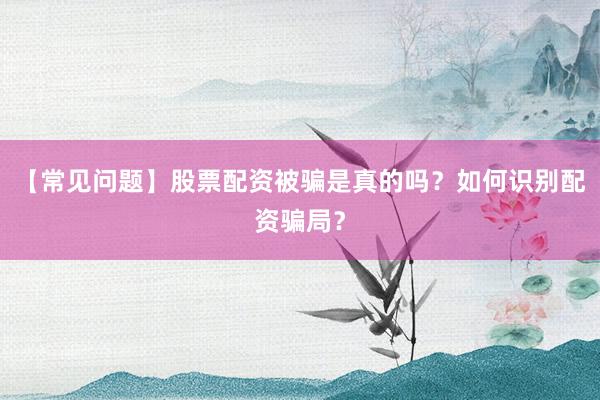 【常见问题】股票配资被骗是真的吗？如何识别配资骗局？
