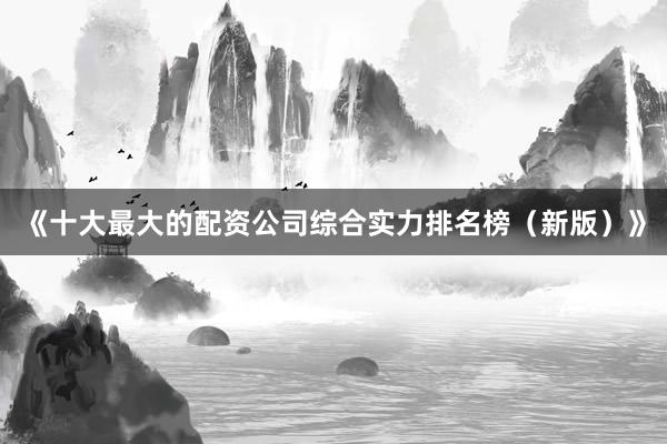 《十大最大的配资公司综合实力排名榜（新版）》