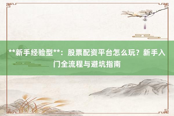**新手经验型**：股票配资平台怎么玩？新手入门全流程与避坑指南