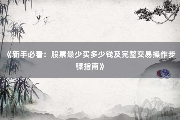 《新手必看：股票最少买多少钱及完整交易操作步骤指南》