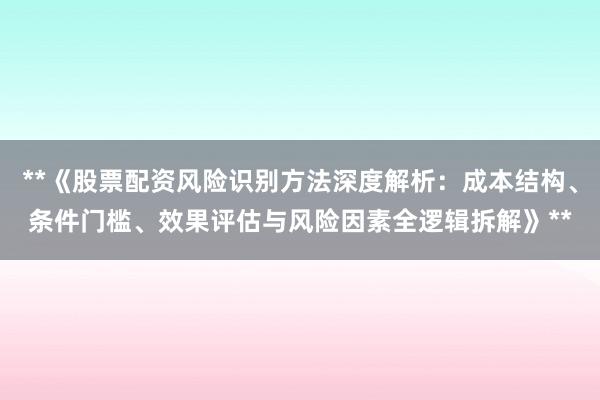 **《股票配资风险识别方法深度解析：成本结构、条件门槛、效果评估与风险因素全逻辑拆解》**