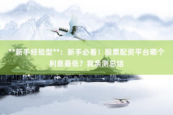 **新手经验型**：新手必看！股票配资平台哪个利息最低？我亲测总结
