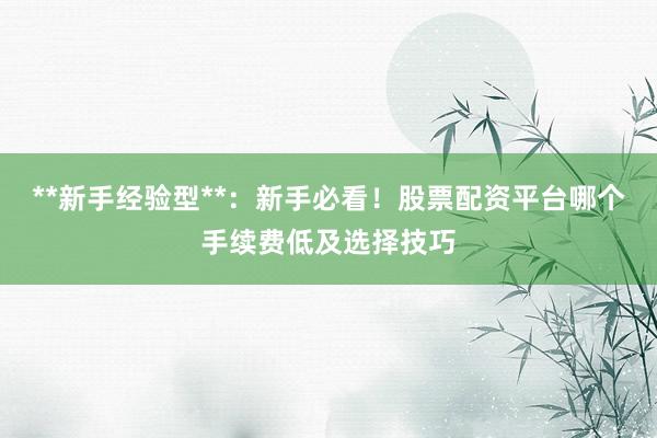 **新手经验型**：新手必看！股票配资平台哪个手续费低及选择技巧