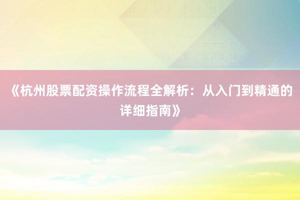 《杭州股票配资操作流程全解析：从入门到精通的详细指南》