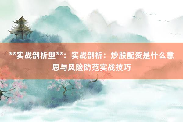 **实战剖析型**：实战剖析：炒股配资是什么意思与风险防范实战技巧