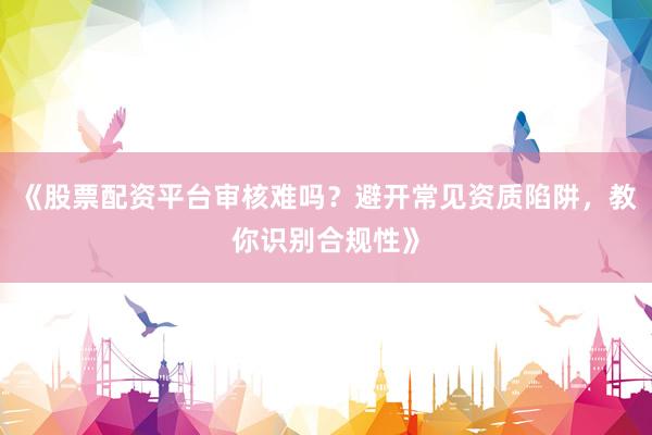 《股票配资平台审核难吗？避开常见资质陷阱，教你识别合规性》