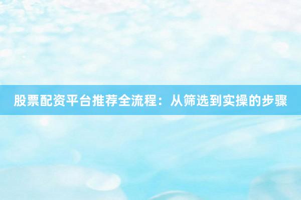 股票配资平台推荐全流程：从筛选到实操的步骤