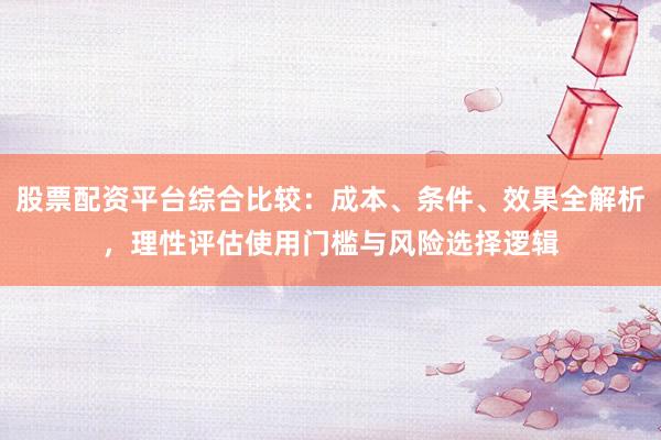 股票配资平台综合比较：成本、条件、效果全解析，理性评估使用门槛与风险选择逻辑