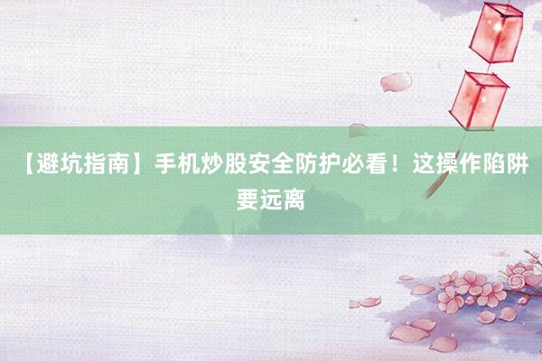 【避坑指南】手机炒股安全防护必看！这操作陷阱要远离
