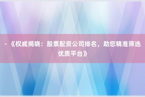 - 《权威揭晓：股票配资公司排名，助您精准筛选优质平台》