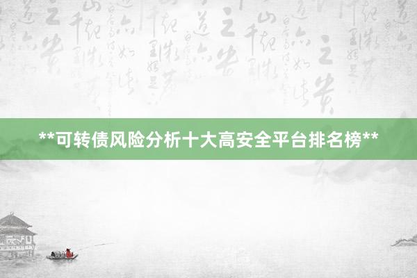 **可转债风险分析十大高安全平台排名榜**
