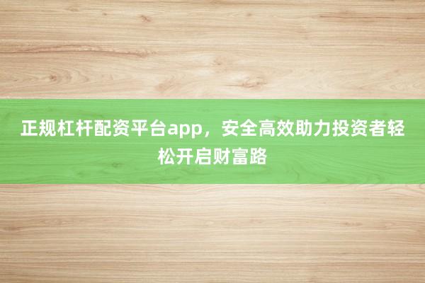 正规杠杆配资平台app，安全高效助力投资者轻松开启财富路