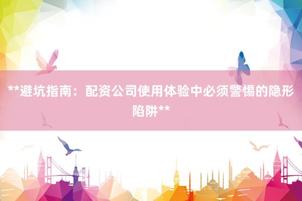 **避坑指南：配资公司使用体验中必须警惕的隐形陷阱**