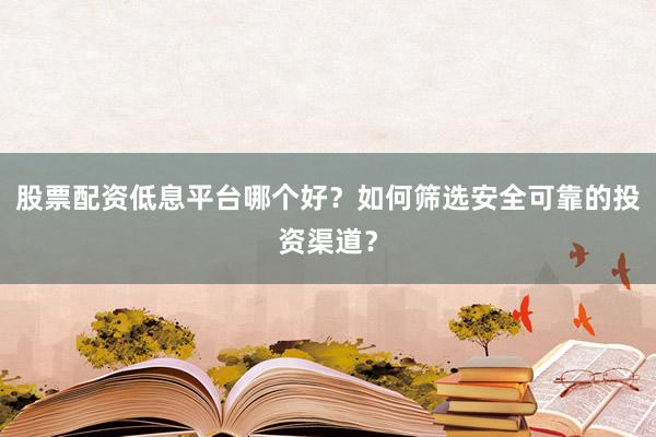 股票配资低息平台哪个好？如何筛选安全可靠的投资渠道？