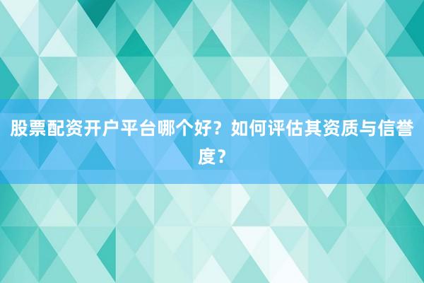 股票配资开户平台哪个好？如何评估其资质与信誉度？