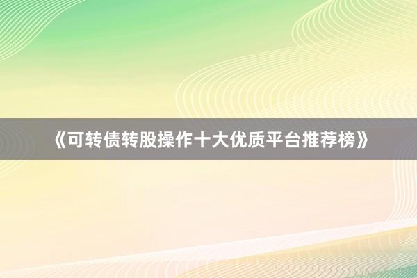 《可转债转股操作十大优质平台推荐榜》