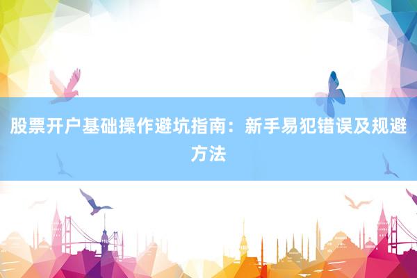 股票开户基础操作避坑指南：新手易犯错误及规避方法