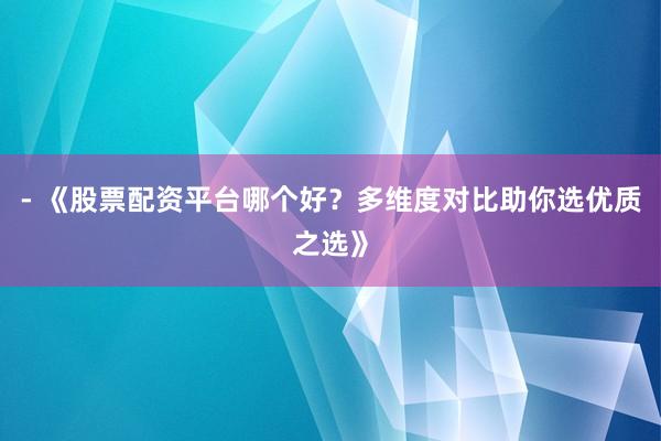 - 《股票配资平台哪个好？多维度对比助你选优质之选》