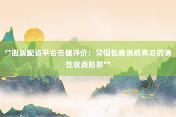**股票配资平台充值评价:警惕低息诱惑背后的隐性收费陷阱**