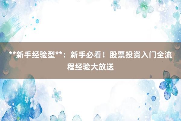 **新手经验型**：新手必看！股票投资入门全流程经验大放送