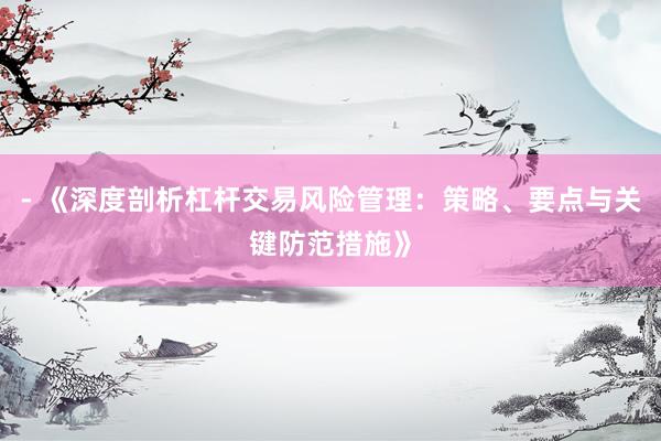 - 《深度剖析杠杆交易风险管理：策略、要点与关键防范措施》
