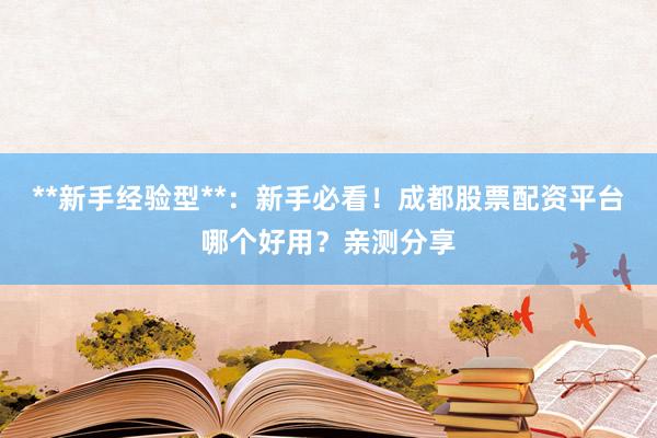 **新手经验型**：新手必看！成都股票配资平台哪个好用？亲测分享