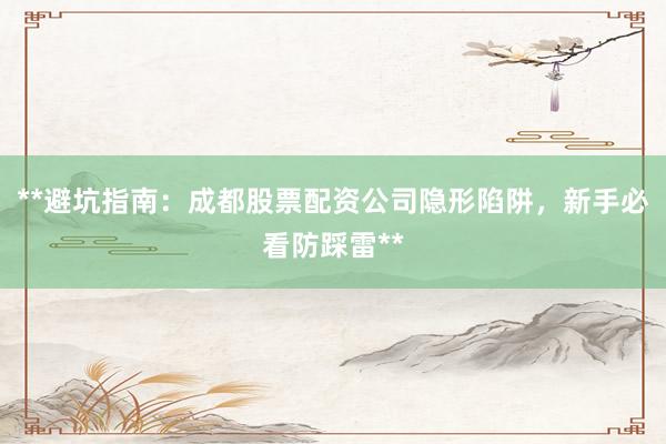 **避坑指南：成都股票配资公司隐形陷阱，新手必看防踩雷**