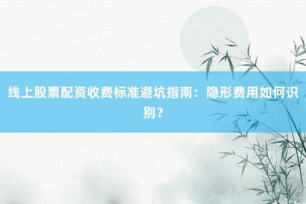 线上股票配资收费标准避坑指南：隐形费用如何识别？