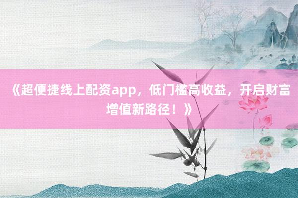 《超便捷线上配资app，低门槛高收益，开启财富增值新路径！》