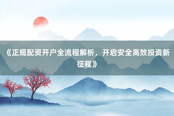 《正规配资开户全流程解析，开启安全高效投资新征程》