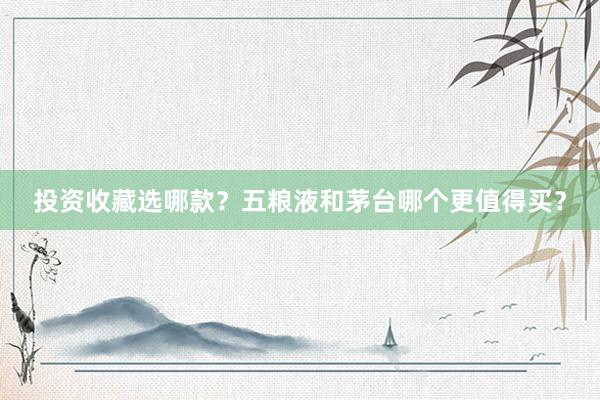 投资收藏选哪款？五粮液和茅台哪个更值得买？