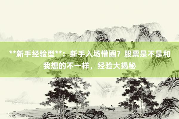 **新手经验型**：新手入场懵圈？股票是不是和我想的不一样，经验大揭秘