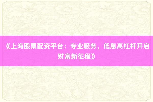 《上海股票配资平台：专业服务，低息高杠杆开启财富新征程》