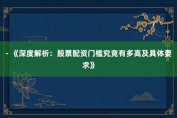 - 《深度解析：股票配资门槛究竟有多高及具体要求》