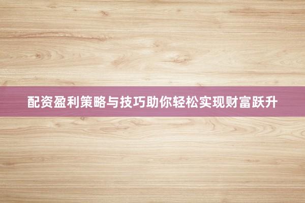 配资盈利策略与技巧助你轻松实现财富跃升