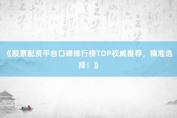 《股票配资平台口碑排行榜TOP权威推荐，精准选择！》