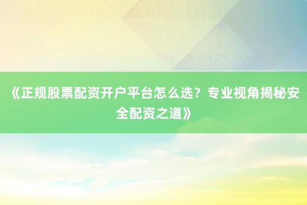 《正规股票配资开户平台怎么选？专业视角揭秘安全配资之道》
