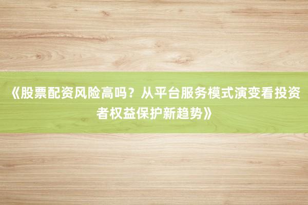 《股票配资风险高吗？从平台服务模式演变看投资者权益保护新趋势》
