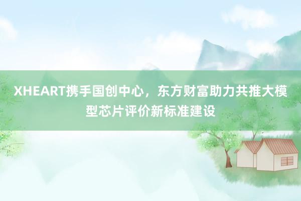 XHEART携手国创中心,东方财富助力共推大模型芯片评价新标准建设